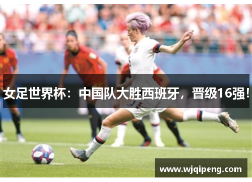 女足世界杯：中国队大胜西班牙，晋级16强！