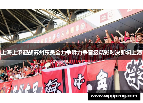 上海上港迎战苏州东吴全力争胜力争晋级精彩对决即将上演